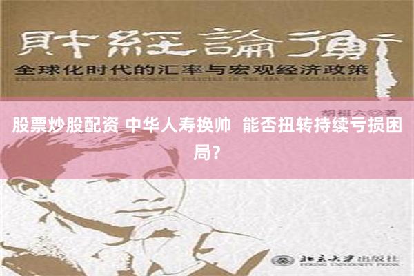 股票炒股配资 中华人寿换帅  能否扭转持续亏损困局？