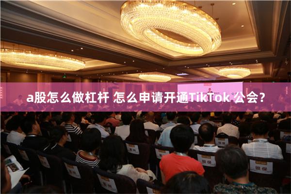 a股怎么做杠杆 怎么申请开通TikTok 公会？