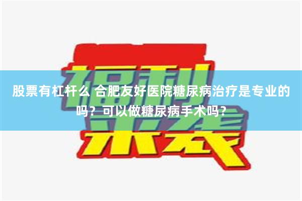 股票有杠杆么 合肥友好医院糖尿病治疗是专业的吗？可以做糖尿病手术吗？